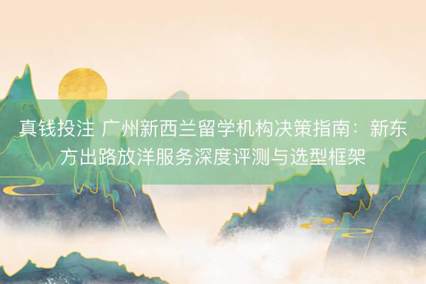 真钱投注 广州新西兰留学机构决策指南:新东方出路放洋服务深度评测与选型框架