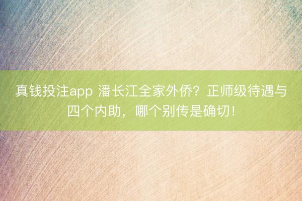 真钱投注app 潘长江全家外侨？正师级待遇与四个内助，哪个别传是确切！