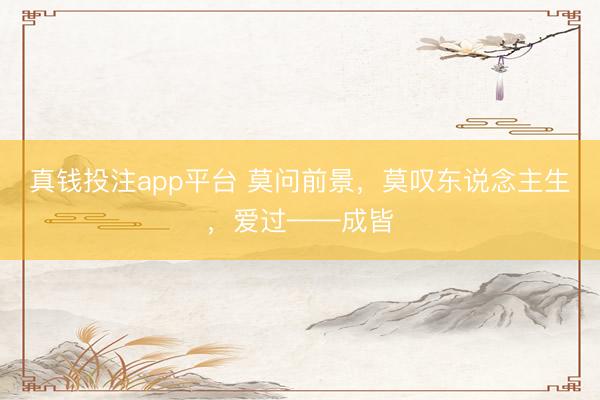 真钱投注app平台 莫问前景,莫叹东说念主生,爱过——成皆