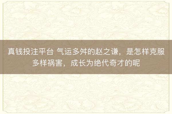 真钱投注平台 气运多舛的赵之谦，是怎样克服多样祸害，成长为绝代奇才的呢