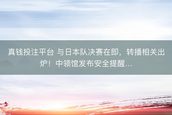 真钱投注平台 与日本队决赛在即,转播相关出炉!中领馆发布安全提醒…