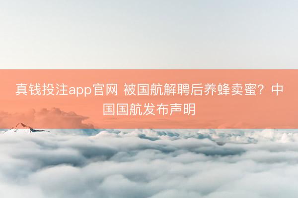 真钱投注app官网 被国航解聘后养蜂卖蜜？中国国航发布声明