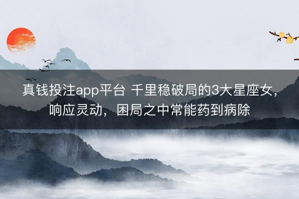 真钱投注app平台 千里稳破局的3大星座女，响应灵动，困局之中常能药到病除