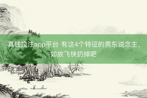 真钱投注app平台 有这4个特征的男东说念主，如故飞快扔掉吧