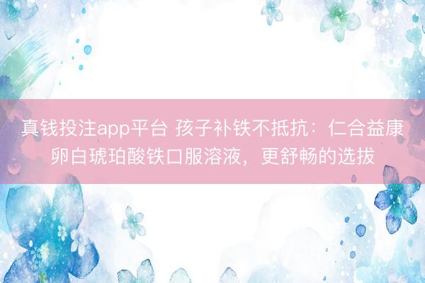真钱投注app平台 孩子补铁不抵抗：仁合益康卵白琥珀酸铁口服溶液，更舒畅的选拔
