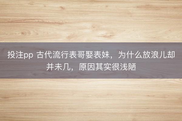 投注pp 古代流行表哥娶表妹,为什么放浪儿却并未几,原因其实很浅陋