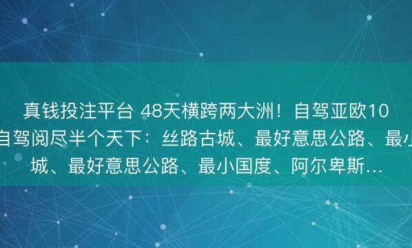 真钱投注平台 48天横跨两大洲!自驾亚欧10国6.30起程,一次自驾阅尽半个天下:丝路古城、最好意思公路、最小国度、阿尔卑斯…