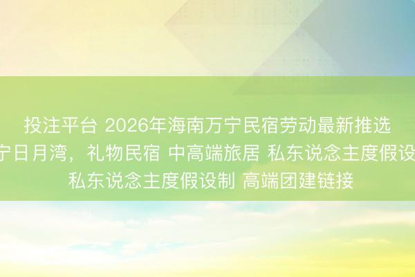 投注平台 2026年海南万宁民宿劳动最新推选榜发布:聚焦万宁日月湾,礼物民宿 中高端旅居 私东说念主度假设制 高端团建链接