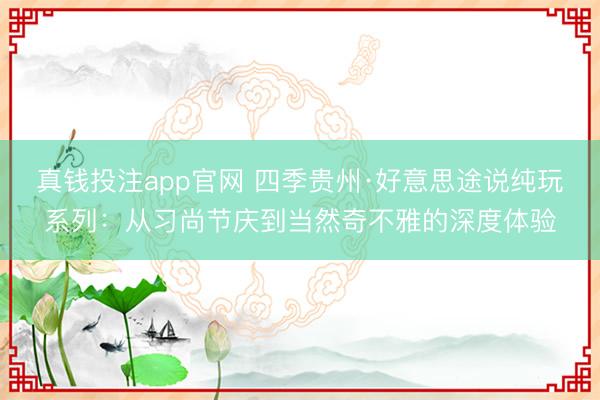 真钱投注app官网 四季贵州·好意思途说纯玩系列:从习尚节庆到当然奇不雅的深度体验
