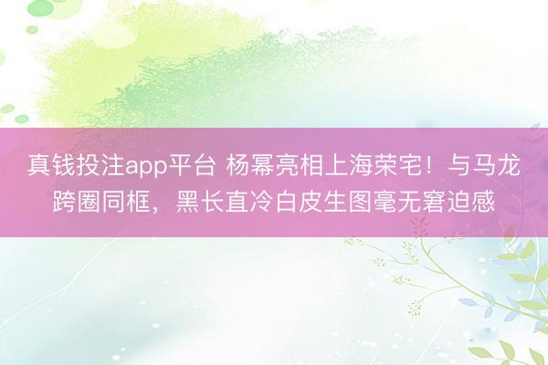 真钱投注app平台 杨幂亮相上海荣宅!与马龙跨圈同框,黑长直冷白皮生图毫无窘迫感