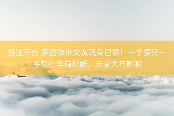 投注平台 罗密欧带女友现身巴黎!一手插兜一手实行李箱好酷,未受大布影响