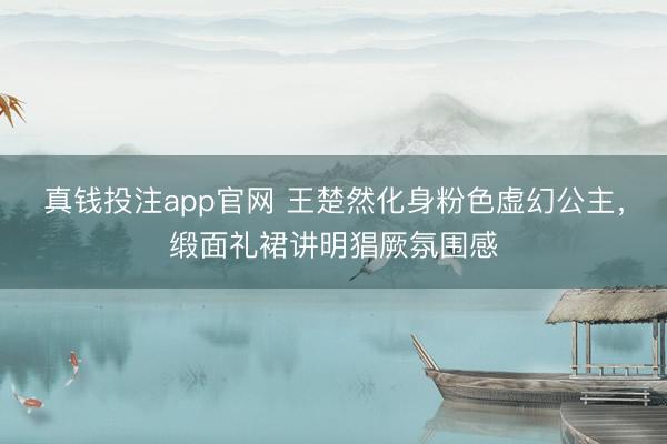 真钱投注app官网 王楚然化身粉色虚幻公主,缎面礼裙讲明猖厥氛围感