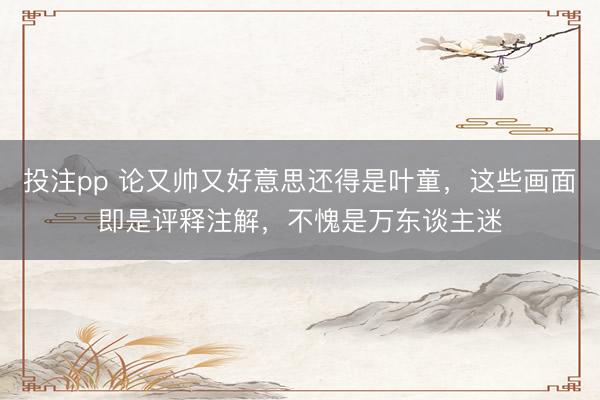 投注pp 论又帅又好意思还得是叶童，这些画面即是评释注解，不愧是万东谈主迷