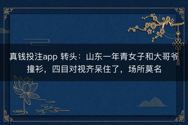 真钱投注app 转头：山东一年青女子和大哥爷撞衫，四目对视齐呆住了，场所莫名