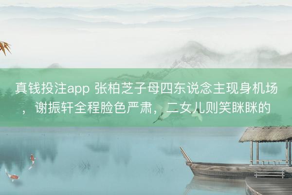 真钱投注app 张柏芝子母四东说念主现身机场，谢振轩全程脸色严肃，二女儿则笑眯眯的
