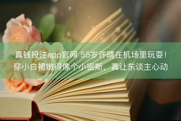 真钱投注app官网 55岁许晴在机场里玩耍！穿小白裙嫩得像个小密斯，真让东谈主心动