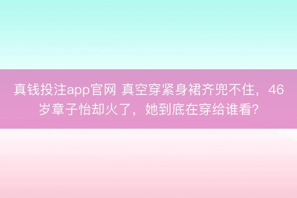 真钱投注app官网 真空穿紧身裙齐兜不住，46岁章子怡却火了，她到底在穿给谁看？
