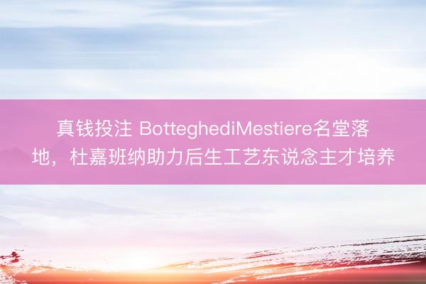 真钱投注 BotteghediMestiere名堂落地,杜嘉班纳助力后生工艺东说念主才培养