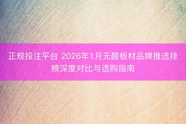 正规投注平台 2026年1月无醛板材品牌推选排榜深度对比与选购指南