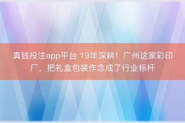 真钱投注app平台 19年深耕！广州这家彩印厂，把礼盒包装作念成了行业标杆