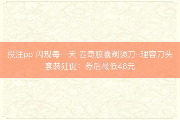 投注pp 闪现每一天 匹奇胶囊剃须刀+理容刀头套装狂促：券后最低46元