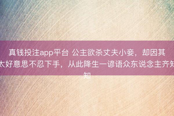 真钱投注app平台 公主欲杀丈夫小妾,却因其太好意思不忍下手,从此降生一谚语众东说念主齐知