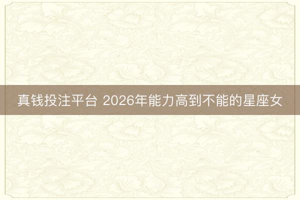 真钱投注平台 2026年能力高到不能的星座女
