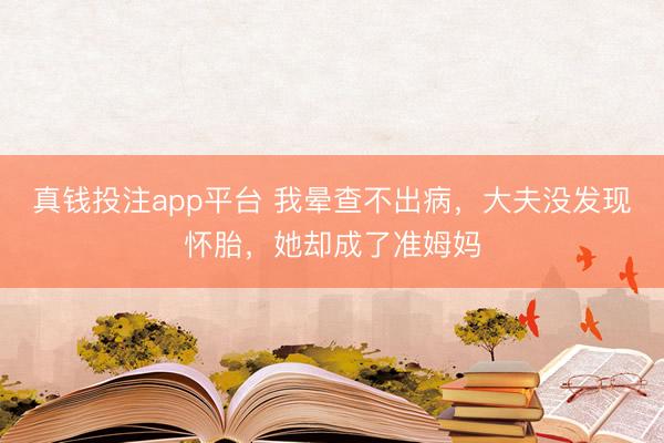 真钱投注app平台 我晕查不出病,大夫没发现怀胎,她却成了准姆妈