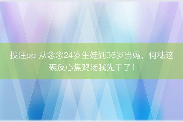 投注pp 从念念24岁生娃到36岁当妈,何穗这碗反心焦鸡汤我先干了!