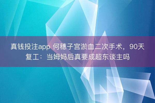 真钱投注app 何穗子宫淤血二次手术,90天复工:当姆妈后真要成超东谈主吗