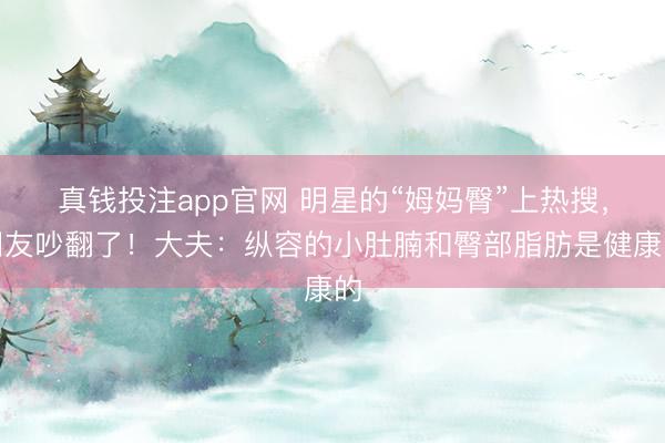 真钱投注app官网 明星的“姆妈臀”上热搜,网友吵翻了!大夫:纵容的小肚腩和臀部脂肪是健康的