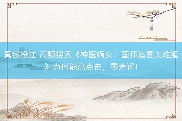 真钱投注 高频搜索《神医嫡女：国师追妻太难缠》为何能高点击，零差评！