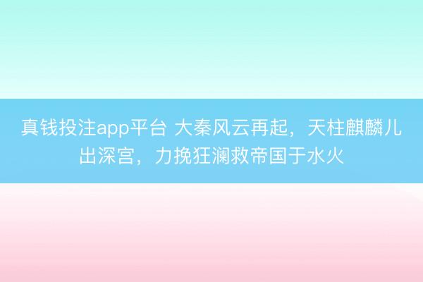 真钱投注app平台 大秦风云再起，天柱麒麟儿出深宫，力挽狂澜救帝国于水火