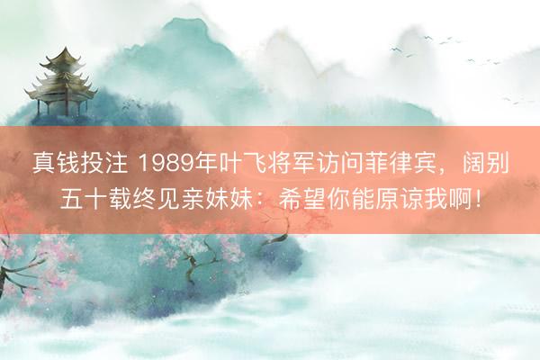真钱投注 1989年叶飞将军访问菲律宾,阔别五十载终见亲妹妹:希望你能原谅我啊!