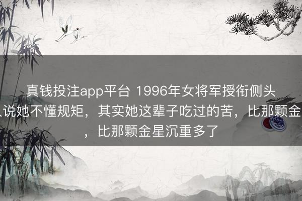 真钱投注app平台 1996年女将军授衔侧头听令,有人说她不懂规矩,其实她这辈子吃过的苦,比那颗金星沉重多了