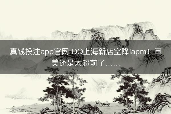 真钱投注app官网 DQ上海新店空降iapm！审美还是太超前了……
