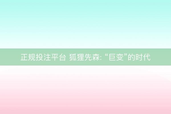 正规投注平台 狐狸先森: “巨变”的时代