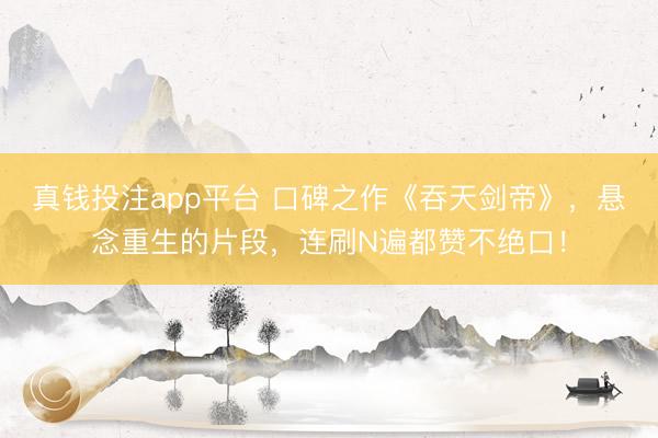 真钱投注app平台 口碑之作《吞天剑帝》，悬念重生的片段，连刷N遍都赞不绝口！