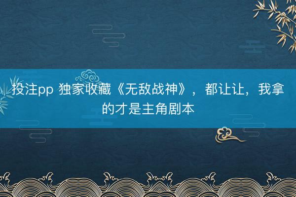 投注pp 独家收藏《无敌战神》，都让让，我拿的才是主角剧本