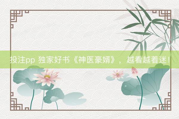 投注pp 独家好书《神医豪婿》,越看越着迷!