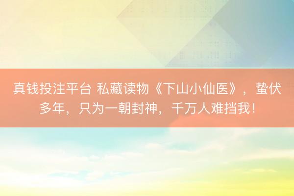 真钱投注平台 私藏读物《下山小仙医》,蛰伏多年,只为一朝封神,千万人难挡我!