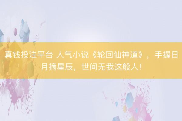 真钱投注平台 人气小说《轮回仙神道》,手握日月摘星辰,世间无我这般人!
