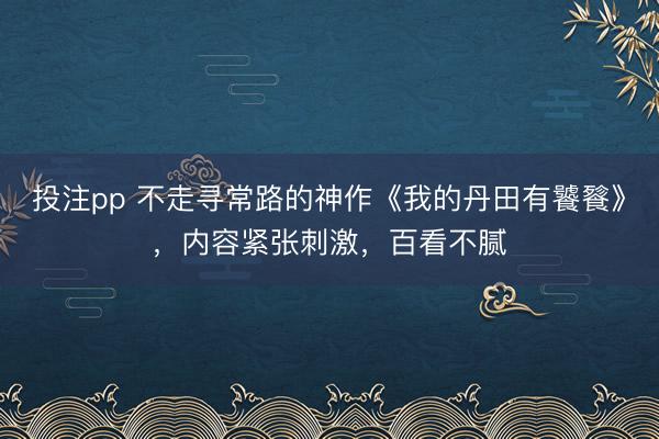投注pp 不走寻常路的神作《我的丹田有饕餮》,内容紧张刺激,百看不腻