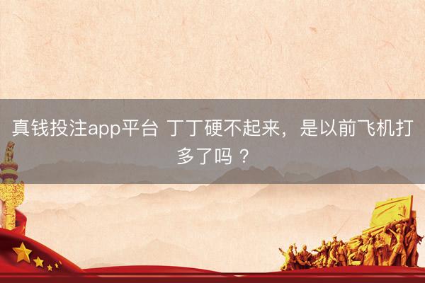 真钱投注app平台 丁丁硬不起来，是以前飞机打多了吗 ？
