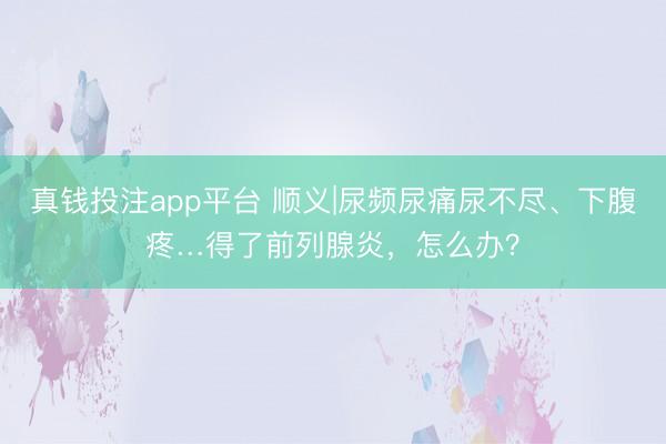 真钱投注app平台 顺义|尿频尿痛尿不尽、下腹疼…得了前列腺炎，怎么办？