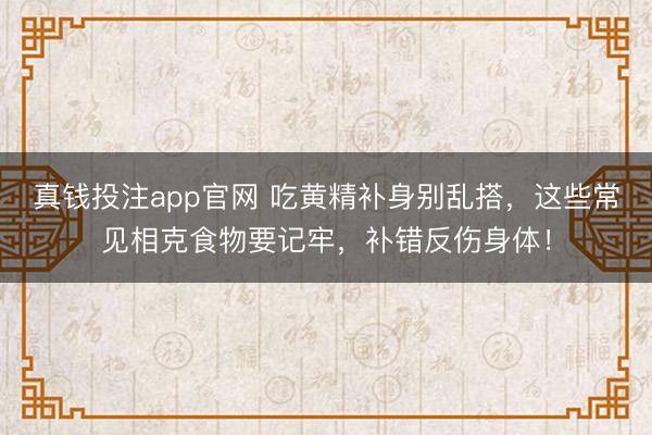 真钱投注app官网 吃黄精补身别乱搭,这些常见相克食物要记牢,补错反伤身体!