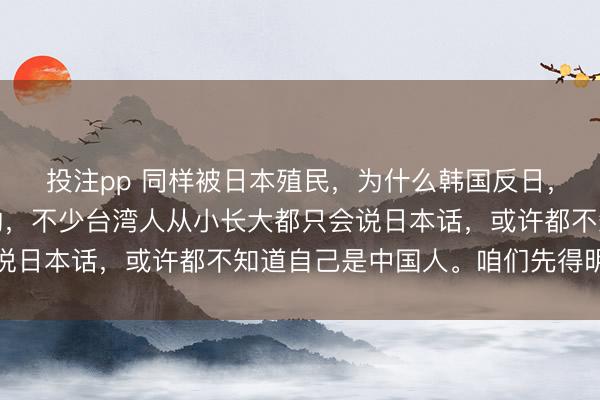 投注pp 同样被日本殖民,为什么韩国反日,台湾亲日?说句扎心的,不少台湾人从小长大都只会说日本话,或许都不知道自己是中国人。咱们先得明白一