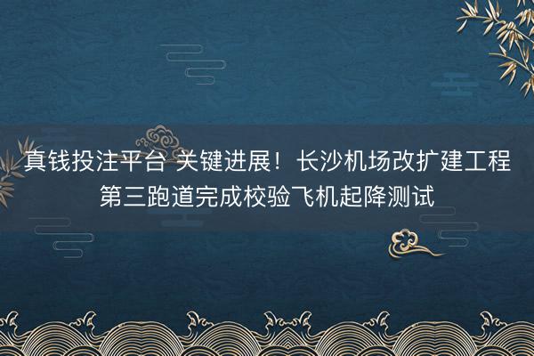 真钱投注平台 关键进展!长沙机场改扩建工程第三跑道完成校验飞机起降测试