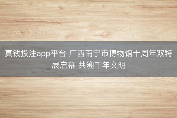 真钱投注app平台 广西南宁市博物馆十周年双特展启幕 共溯千年文明