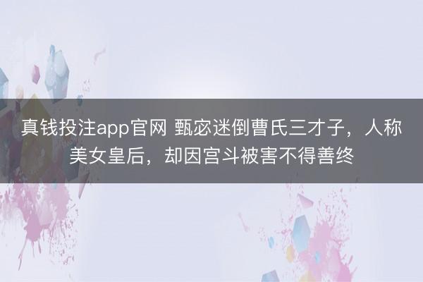 真钱投注app官网 甄宓迷倒曹氏三才子，人称美女皇后，却因宫斗被害不得善终